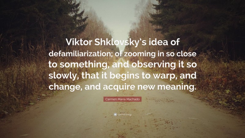 Carmen Maria Machado Quote: “Viktor Shklovsky’s idea of defamiliarization; of zooming in so close to something, and observing it so slowly, that it begins to warp, and change, and acquire new meaning.”