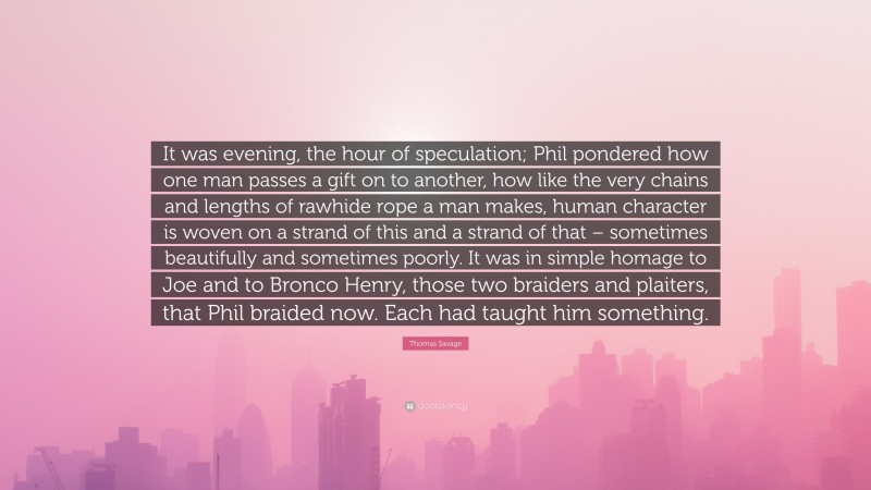 Thomas Savage Quote: “It was evening, the hour of speculation; Phil pondered how one man passes a gift on to another, how like the very chains and lengths of rawhide rope a man makes, human character is woven on a strand of this and a strand of that – sometimes beautifully and sometimes poorly. It was in simple homage to Joe and to Bronco Henry, those two braiders and plaiters, that Phil braided now. Each had taught him something.”