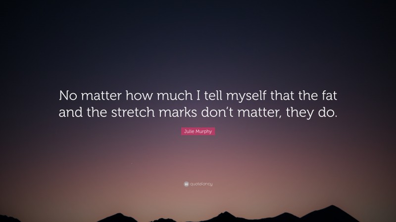 Julie Murphy Quote: “No matter how much I tell myself that the fat and the stretch marks don’t matter, they do.”