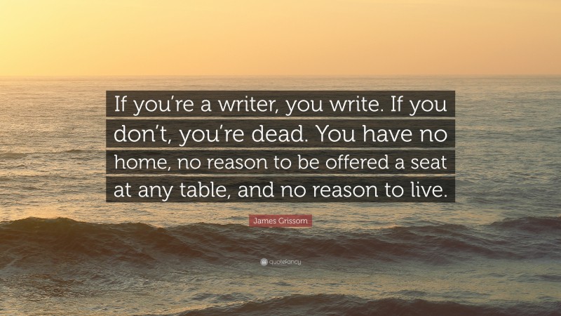 James Grissom Quote: “If you’re a writer, you write. If you don’t, you’re dead. You have no home, no reason to be offered a seat at any table, and no reason to live.”