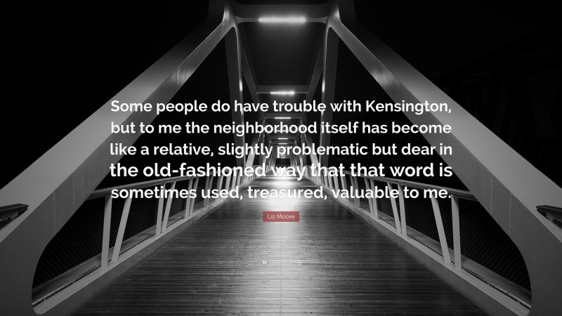 Liz Moore Quote: “Some people do have trouble with Kensington, but to me the neighborhood itself has become like a relative, slightly problematic but dear in the old-fashioned way that that word is sometimes used, treasured, valuable to me.”