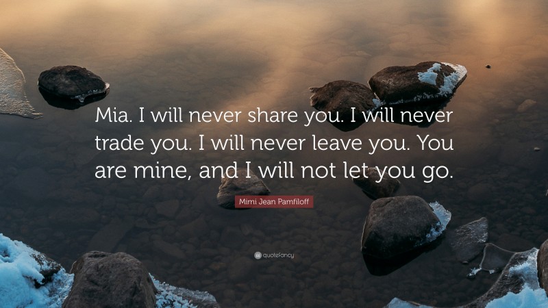 Mimi Jean Pamfiloff Quote: “Mia. I will never share you. I will never trade you. I will never leave you. You are mine, and I will not let you go.”