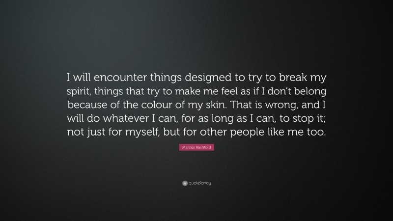 Marcus Rashford Quote: “I will encounter things designed to try to break my spirit, things that try to make me feel as if I don’t belong because of the colour of my skin. That is wrong, and I will do whatever I can, for as long as I can, to stop it; not just for myself, but for other people like me too.”