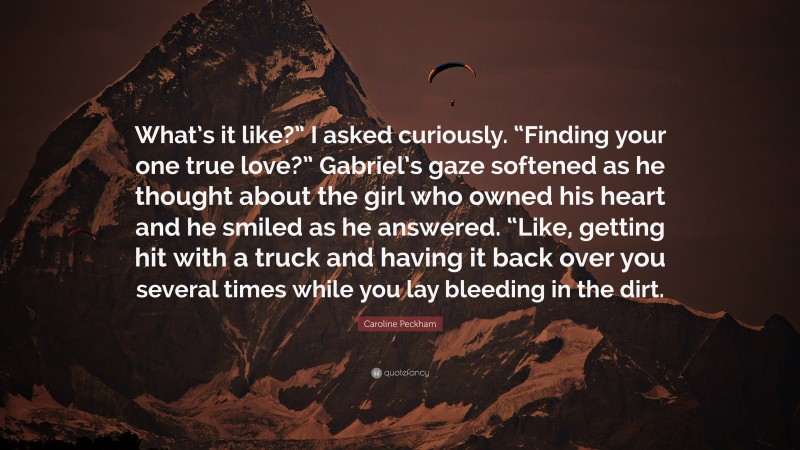 Caroline Peckham Quote: “What’s it like?” I asked curiously. “Finding your one true love?” Gabriel’s gaze softened as he thought about the girl who owned his heart and he smiled as he answered. “Like, getting hit with a truck and having it back over you several times while you lay bleeding in the dirt.”
