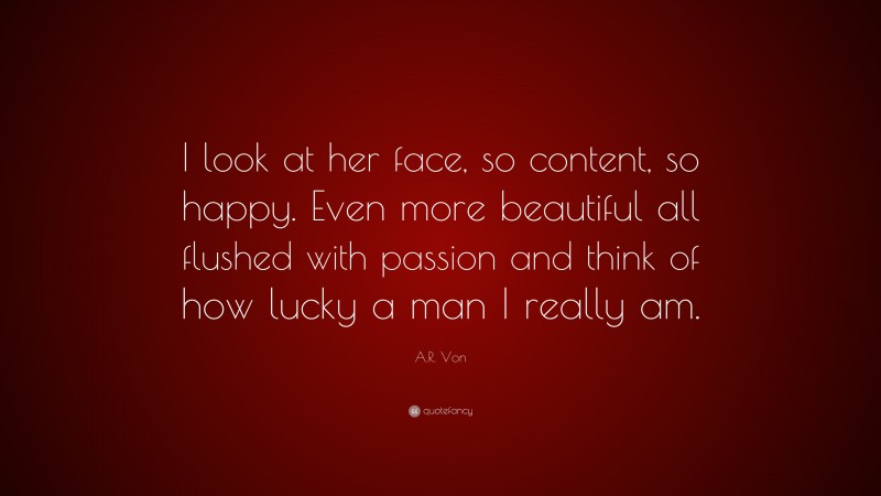 A.R. Von Quote: “I look at her face, so content, so happy. Even more beautiful all flushed with passion and think of how lucky a man I really am.”