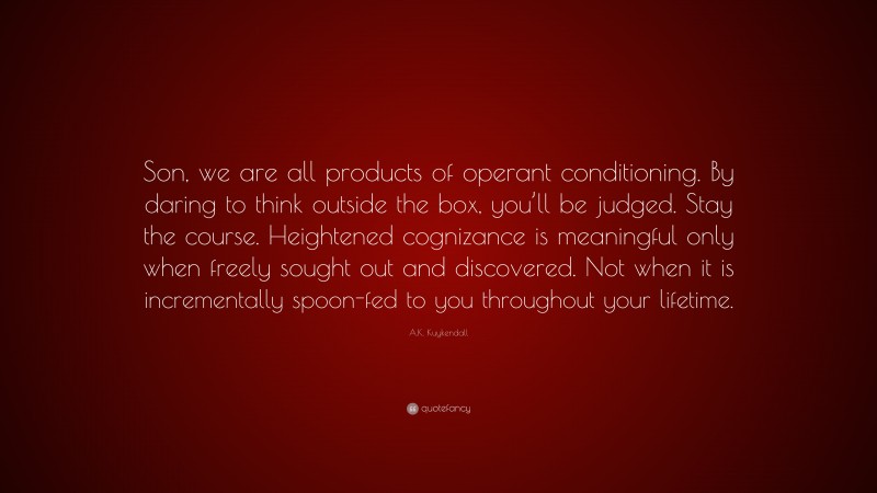 A.K. Kuykendall Quote: “Son, we are all products of operant conditioning. By daring to think outside the box, you’ll be judged. Stay the course. Heightened cognizance is meaningful only when freely sought out and discovered. Not when it is incrementally spoon-fed to you throughout your lifetime.”