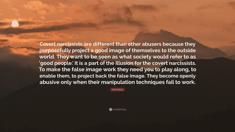 Diana Macey Quote: “Covert narcissists are different than other abusers because they purposefully project a good image of themselves to the outside world. They want to be seen as what society would refer to as ‘good people.’ It is a part of the illusion for the covert narcissists. To make the false image work they need you to play along, to enable them, to project back the false image. They become openly abusive only when their manipulation techniques fail to work.”