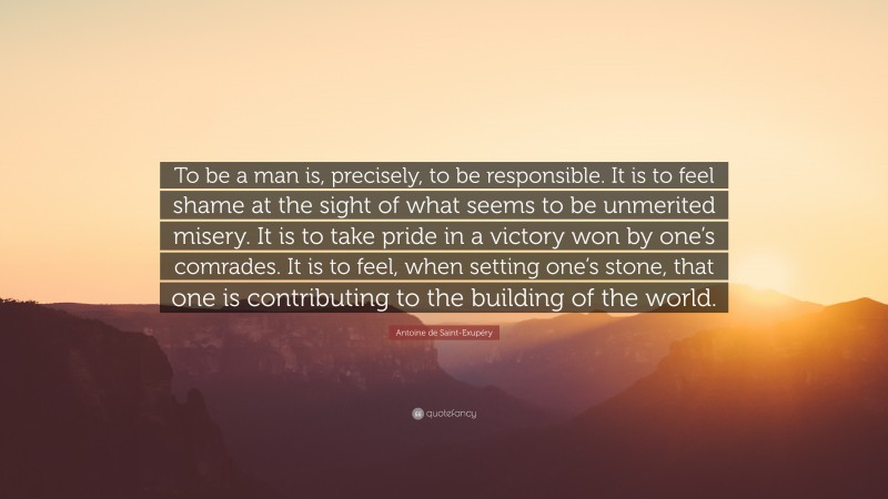 Antoine de Saint-Exupéry Quote: “To be a man is, precisely, to be responsible. It is to feel shame at the sight of what seems to be unmerited misery. It is to take pride in a victory won by one’s comrades. It is to feel, when setting one’s stone, that one is contributing to the building of the world.”