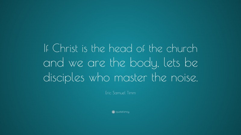 Eric Samuel Timm Quote: “If Christ is the head of the church and we are the body, lets be disciples who master the noise.”