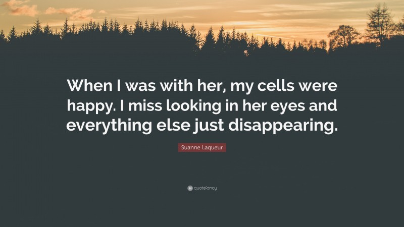 Suanne Laqueur Quote: “When I was with her, my cells were happy. I miss looking in her eyes and everything else just disappearing.”