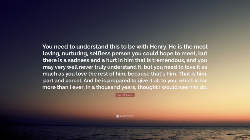 Casey McQuiston Quote: “You need to understand this to be with Henry. He is the most loving, nurturing, selfless person you could hope to meet, but there is a sadness and a hurt in him that is tremendous, and you may very well never truly understand it, but you need to love it as much as you love the rest of him, because that’s him. That is him, part and parcel. And he is prepared to give it all to you, which is far more than I ever, in a thousand years, thought I would see him do.”