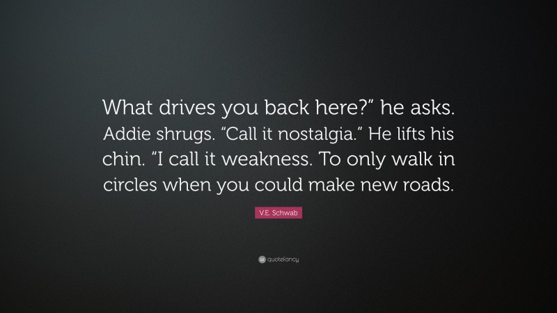 V.E. Schwab Quote: “What drives you back here?” he asks. Addie shrugs. “Call it nostalgia.” He lifts his chin. “I call it weakness. To only walk in circles when you could make new roads.”