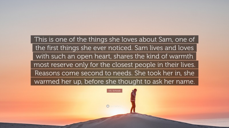 V.E. Schwab Quote: “This is one of the things she loves about Sam, one of the first things she ever noticed. Sam lives and loves with such an open heart, shares the kind of warmth most reserve only for the closest people in their lives. Reasons come second to needs. She took her in, she warmed her up, before she thought to ask her name.”