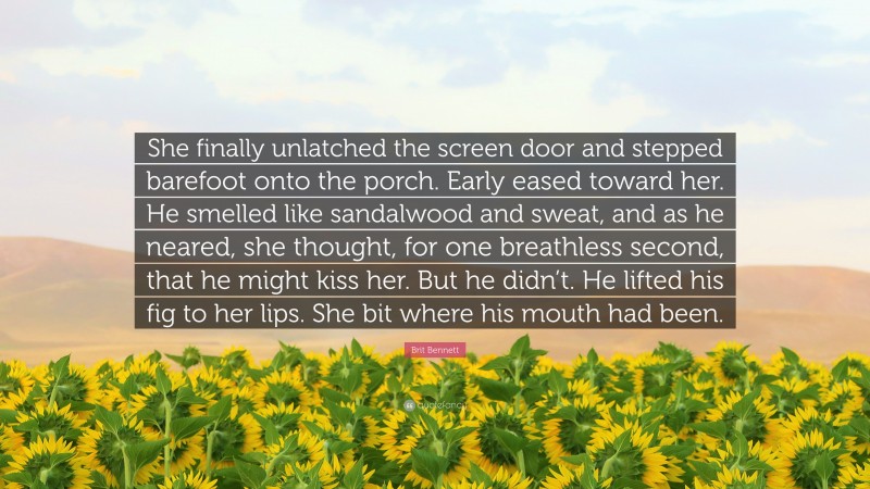 Brit Bennett Quote: “She finally unlatched the screen door and stepped barefoot onto the porch. Early eased toward her. He smelled like sandalwood and sweat, and as he neared, she thought, for one breathless second, that he might kiss her. But he didn’t. He lifted his fig to her lips. She bit where his mouth had been.”