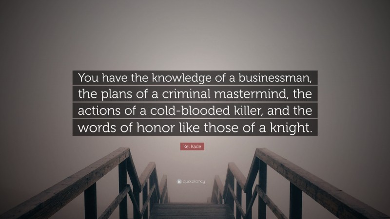 Kel Kade Quote: “You have the knowledge of a businessman, the plans of a criminal mastermind, the actions of a cold-blooded killer, and the words of honor like those of a knight.”