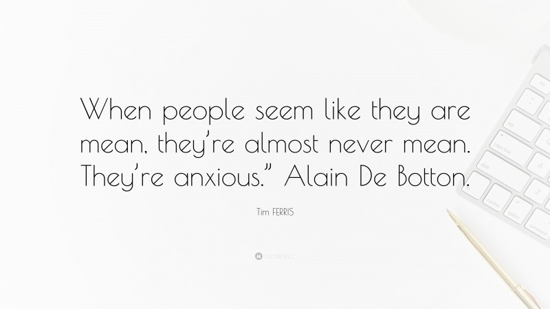 Tim FERRIS Quote: “When people seem like they are mean, they’re almost never mean. They’re anxious.” Alain De Botton.”