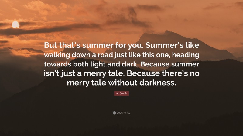 Ali Smith Quote: “But that’s summer for you. Summer’s like walking down a road just like this one, heading towards both light and dark. Because summer isn’t just a merry tale. Because there’s no merry tale without darkness.”