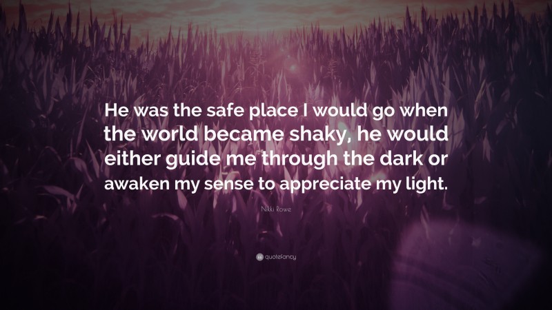 Nikki Rowe Quote: “He was the safe place I would go when the world became shaky, he would either guide me through the dark or awaken my sense to appreciate my light.”