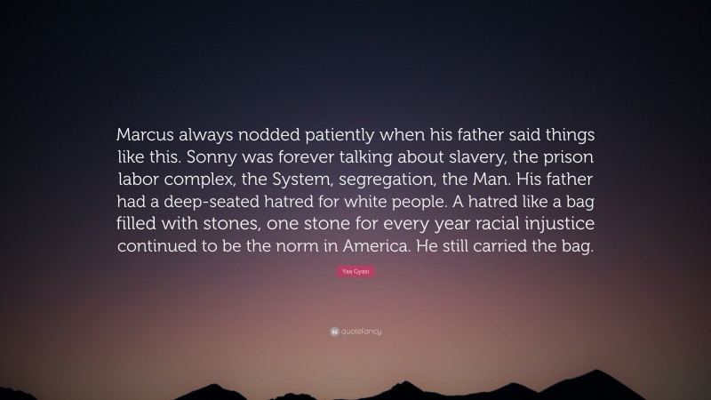 Yaa Gyasi Quote: “Marcus always nodded patiently when his father said things like this. Sonny was forever talking about slavery, the prison labor complex, the System, segregation, the Man. His father had a deep-seated hatred for white people. A hatred like a bag filled with stones, one stone for every year racial injustice continued to be the norm in America. He still carried the bag.”