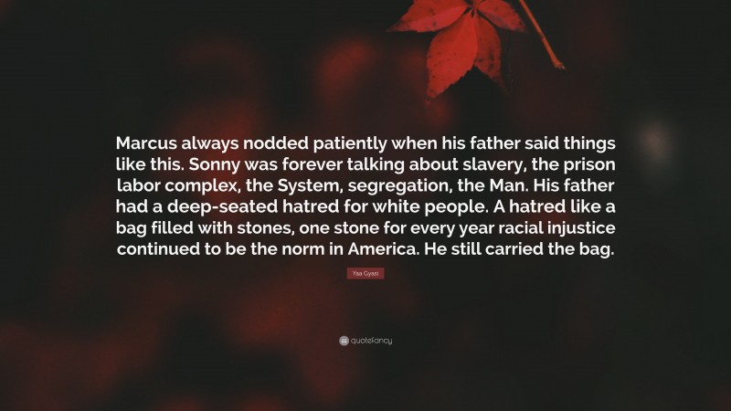 Yaa Gyasi Quote: “Marcus always nodded patiently when his father said things like this. Sonny was forever talking about slavery, the prison labor complex, the System, segregation, the Man. His father had a deep-seated hatred for white people. A hatred like a bag filled with stones, one stone for every year racial injustice continued to be the norm in America. He still carried the bag.”