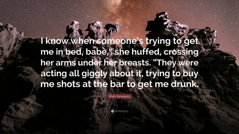Mark Barkawitz Quote: “I know when someone’s trying to get me in bed, babe,” she huffed, crossing her arms under her breasts. “They were acting all giggly about it, trying to buy me shots at the bar to get me drunk.”