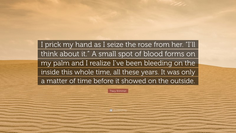 Tracy Krimmer Quote: “I prick my hand as I seize the rose from her. “I’ll think about it.” A small spot of blood forms on my palm and I realize I’ve been bleeding on the inside this whole time, all these years. It was only a matter of time before it showed on the outside.”