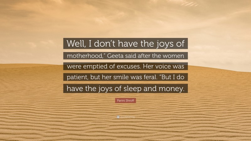 Parini Shroff Quote: “Well, I don’t have the joys of motherhood,” Geeta said after the women were emptied of excuses. Her voice was patient, but her smile was feral. “But I do have the joys of sleep and money.”