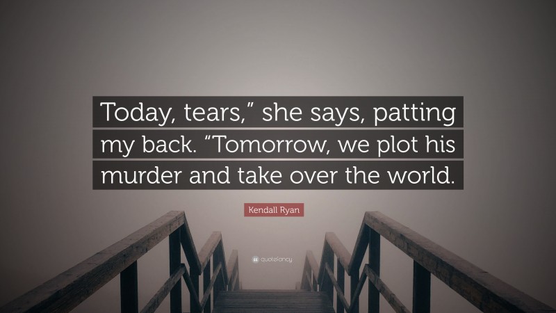 Kendall Ryan Quote: “Today, tears,” she says, patting my back. “Tomorrow, we plot his murder and take over the world.”
