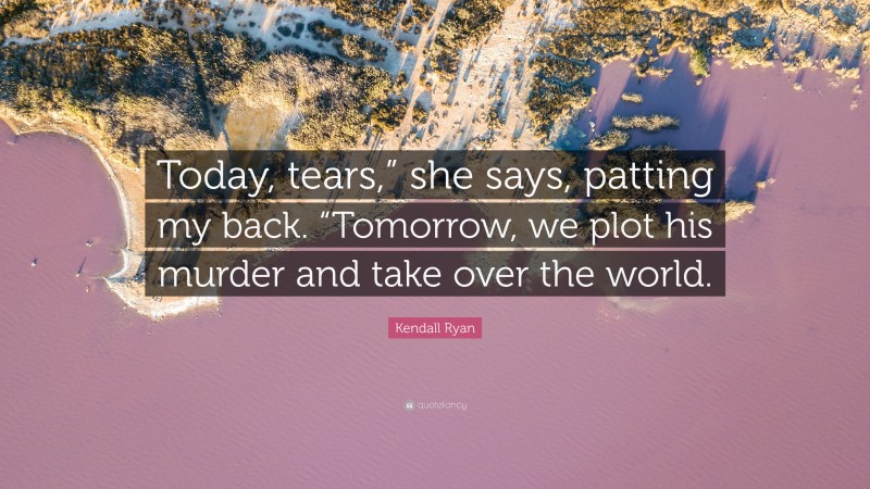Kendall Ryan Quote: “Today, tears,” she says, patting my back. “Tomorrow, we plot his murder and take over the world.”