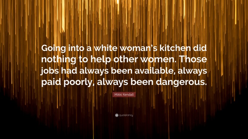 Mikki Kendall Quote: “Going into a white woman’s kitchen did nothing to help other women. Those jobs had always been available, always paid poorly, always been dangerous.”