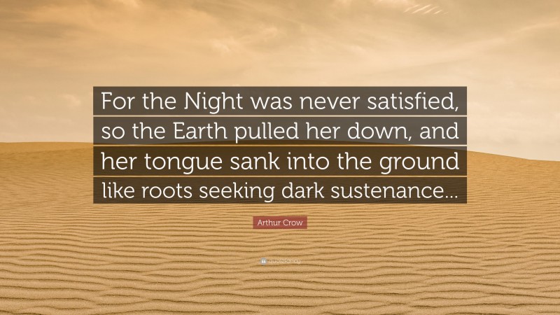 Arthur Crow Quote: “For the Night was never satisfied, so the Earth pulled her down, and her tongue sank into the ground like roots seeking dark sustenance...”
