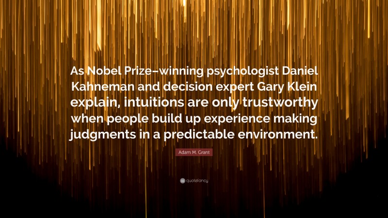 Adam M. Grant Quote: “As Nobel Prize–winning psychologist Daniel Kahneman and decision expert Gary Klein explain, intuitions are only trustworthy when people build up experience making judgments in a predictable environment.”