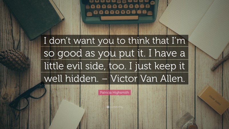 Patricia Highsmith Quote: “I don’t want you to think that I’m so good as you put it. I have a little evil side, too. I just keep it well hidden. – Victor Van Allen.”