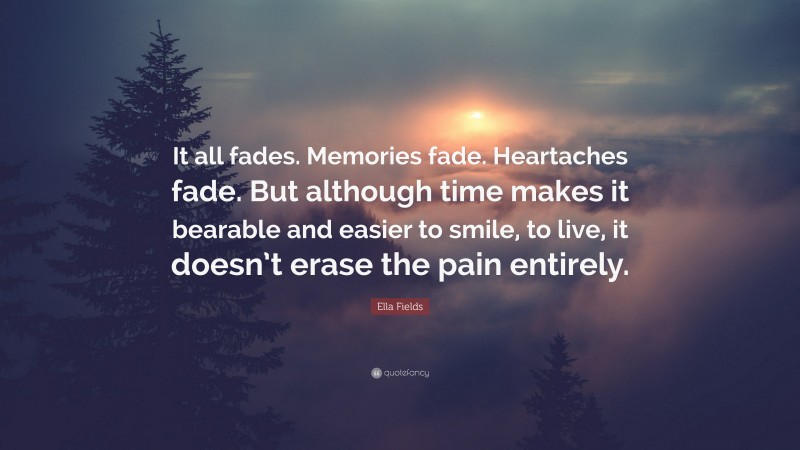 Ella Fields Quote: “It all fades. Memories fade. Heartaches fade. But although time makes it bearable and easier to smile, to live, it doesn’t erase the pain entirely.”