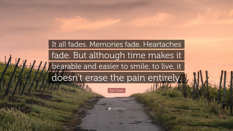 Ella Fields Quote: “It all fades. Memories fade. Heartaches fade. But although time makes it bearable and easier to smile, to live, it doesn’t erase the pain entirely.”