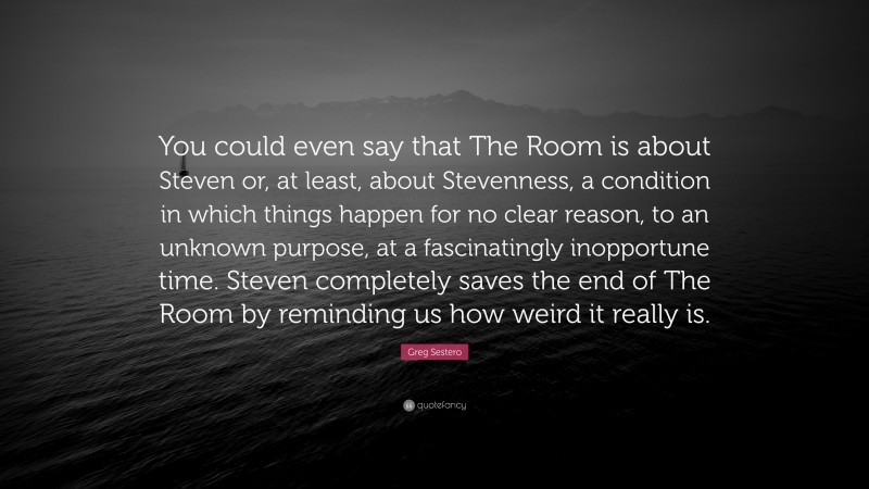 Greg Sestero Quote: “You could even say that The Room is about Steven or, at least, about Stevenness, a condition in which things happen for no clear reason, to an unknown purpose, at a fascinatingly inopportune time. Steven completely saves the end of The Room by reminding us how weird it really is.”