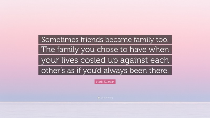 Maria Kuzniar Quote: “Sometimes friends became family too. The family you chose to have when your lives cosied up against each other’s as if you’d always been there.”