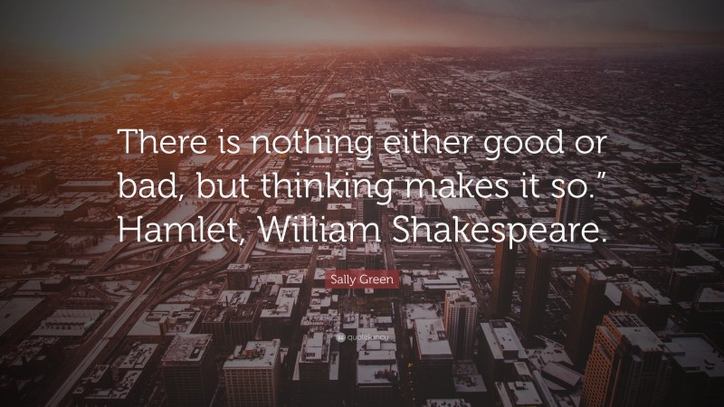 Sally Green Quote: “There is nothing either good or bad, but thinking makes it so.” Hamlet, William Shakespeare.”