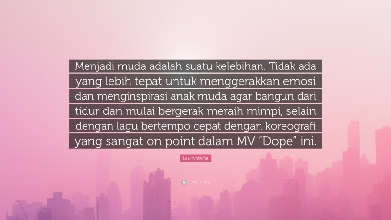 Lea Yunkicha Quote: “Menjadi muda adalah suatu kelebihan. Tidak ada yang lebih tepat untuk menggerakkan emosi dan menginspirasi anak muda agar bangun dari tidur dan mulai bergerak meraih mimpi, selain dengan lagu bertempo cepat dengan koreografi yang sangat on point dalam MV “Dope” ini.”