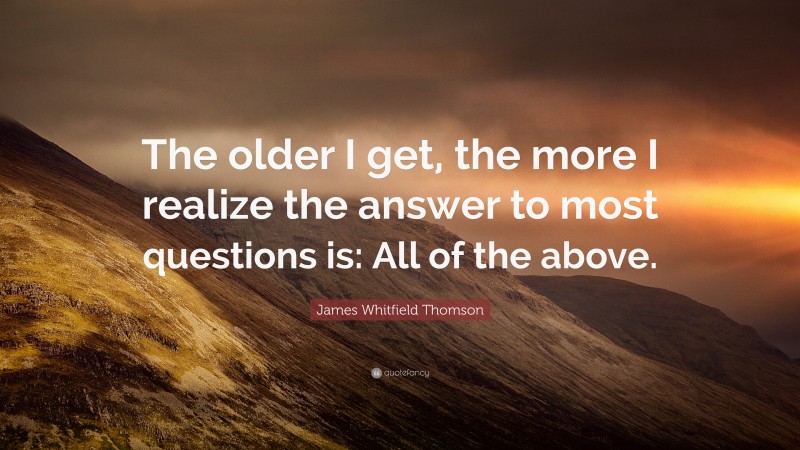 James Whitfield Thomson Quote: “The older I get, the more I realize the answer to most questions is: All of the above.”