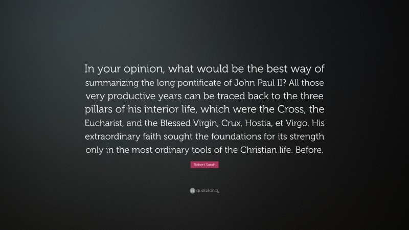 Robert Sarah Quote: “In your opinion, what would be the best way of summarizing the long pontificate of John Paul II? All those very productive years can be traced back to the three pillars of his interior life, which were the Cross, the Eucharist, and the Blessed Virgin, Crux, Hostia, et Virgo. His extraordinary faith sought the foundations for its strength only in the most ordinary tools of the Christian life. Before.”