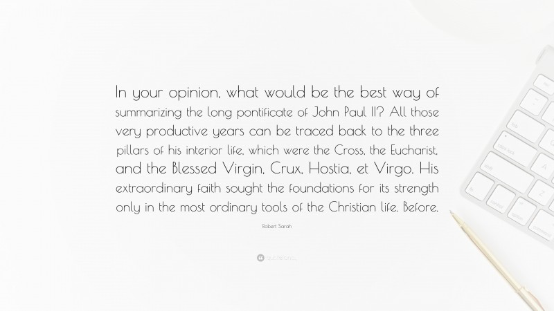 Robert Sarah Quote: “In your opinion, what would be the best way of summarizing the long pontificate of John Paul II? All those very productive years can be traced back to the three pillars of his interior life, which were the Cross, the Eucharist, and the Blessed Virgin, Crux, Hostia, et Virgo. His extraordinary faith sought the foundations for its strength only in the most ordinary tools of the Christian life. Before.”