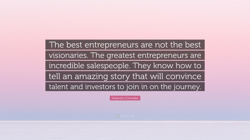 Alejandro Cremades Quote: “The best entrepreneurs are not the best visionaries. The greatest entrepreneurs are incredible salespeople. They know how to tell an amazing story that will convince talent and investors to join in on the journey.”