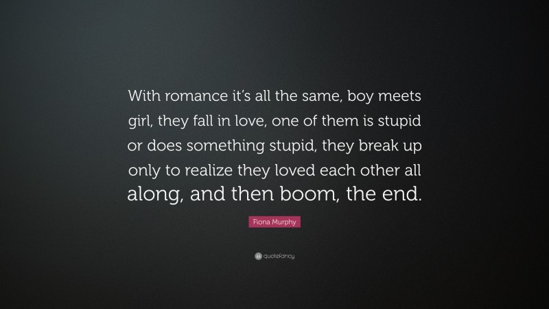Fiona Murphy Quote: “With romance it’s all the same, boy meets girl, they fall in love, one of them is stupid or does something stupid, they break up only to realize they loved each other all along, and then boom, the end.”