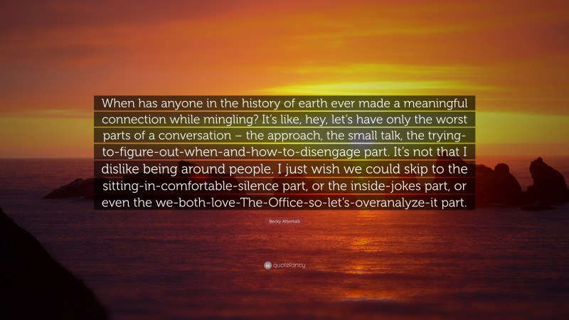 Becky Albertalli Quote: “When has anyone in the history of earth ever made a meaningful connection while mingling? It’s like, hey, let’s have only the worst parts of a conversation – the approach, the small talk, the trying-to-figure-out-when-and-how-to-disengage part. It’s not that I dislike being around people. I just wish we could skip to the sitting-in-comfortable-silence part, or the inside-jokes part, or even the we-both-love-The-Office-so-let’s-overanalyze-it part.”