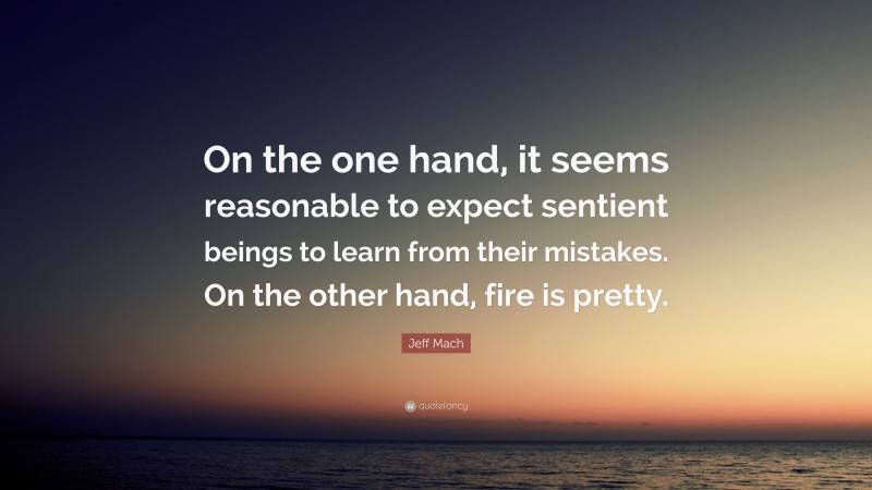 Jeff Mach Quote: “On the one hand, it seems reasonable to expect sentient beings to learn from their mistakes. On the other hand, fire is pretty.”
