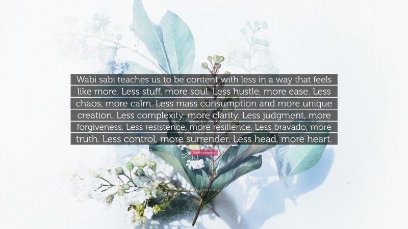 Beth Kempton Quote: “Wabi sabi teaches us to be content with less in a way that feels like more. Less stuff, more soul. Less hustle, more ease. Less chaos, more calm. Less mass consumption and more unique creation. Less complexity, more clarity. Less judgment, more forgiveness. Less resistence, more resilience. Less bravado, more truth. Less control, more surrender. Less head, more heart.”