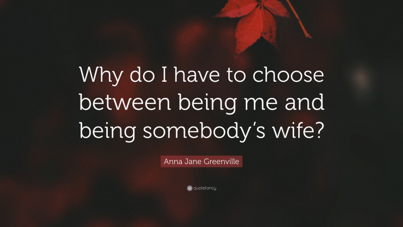 Anna Jane Greenville Quote: “Why do I have to choose between being me and being somebody’s wife?”