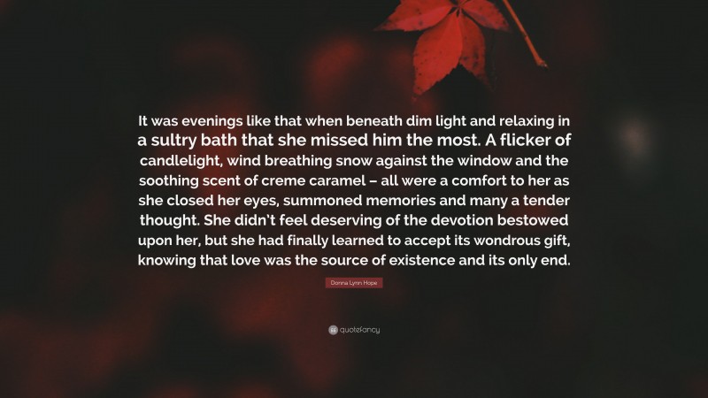 Donna Lynn Hope Quote: “It was evenings like that when beneath dim light and relaxing in a sultry bath that she missed him the most. A flicker of candlelight, wind breathing snow against the window and the soothing scent of creme caramel – all were a comfort to her as she closed her eyes, summoned memories and many a tender thought. She didn’t feel deserving of the devotion bestowed upon her, but she had finally learned to accept its wondrous gift, knowing that love was the source of existence and its only end.”