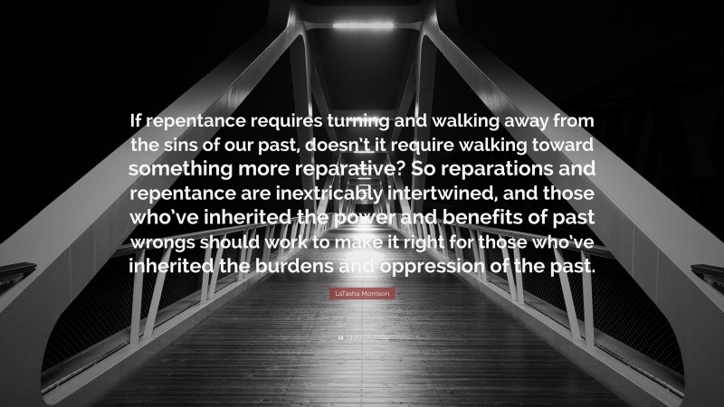 LaTasha Morrison Quote: “If repentance requires turning and walking away from the sins of our past, doesn’t it require walking toward something more reparative? So reparations and repentance are inextricably intertwined, and those who’ve inherited the power and benefits of past wrongs should work to make it right for those who’ve inherited the burdens and oppression of the past.”